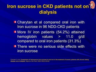 Iron sucrose in CKD patients not onIron sucrose in CKD patients not on
dialysisdialysis
Charytan et al compared oral iron withCharytan et al compared oral iron with
Iron sucrose in 96 NDD-CKD patientsIron sucrose in 96 NDD-CKD patients
More IV iron patients (54.2%) attainedMore IV iron patients (54.2%) attained
hemoglobin values > 11.0 g/dlhemoglobin values > 11.0 g/dl
compared to oral iron patients (31.3%)compared to oral iron patients (31.3%)
There were no serious side effects withThere were no serious side effects with
iron sucroseiron sucrose
Charytan C et al. Comparison of intravenous iron sucrose to oral iron in the treatment of anemic patients with chronic kidney
disease not on dialysis. Nephron Clin Pract. 2005;100(3):c55-62.
 