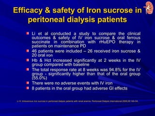 Efficacy & safety of Iron sucrose inEfficacy & safety of Iron sucrose in
peritoneal dialysis patientsperitoneal dialysis patients
Li et al conducted a study to compare the clinicalLi et al conducted a study to compare the clinical
outcomes & safety of IV iron sucrose & oral ferrousoutcomes & safety of IV iron sucrose & oral ferrous
succinate in combination with rHuEPO therapy insuccinate in combination with rHuEPO therapy in
patients on maintenance PDpatients on maintenance PD
46 patients were included – 26 received iron sucrose &46 patients were included – 26 received iron sucrose &
20 oral20 oral ironiron
Hb & Hct increased significantly at 2 weeks in the IVHb & Hct increased significantly at 2 weeks in the IV
group compared with baselinegroup compared with baseline
The total response rate at 8 weeks was 94.8% for the IVThe total response rate at 8 weeks was 94.8% for the IV
group - significantly higher than that of the oral groupgroup - significantly higher than that of the oral group
(55.0%)(55.0%)
There were no adverse events with IV ironThere were no adverse events with IV iron
8 patients in the oral group had adverse GI effects8 patients in the oral group had adverse GI effects
Li H. Intravenous iron sucrose in peritoneal dialysis patients with renal anemia. Peritoneal Dialysis International 2008;28:149–54.
 