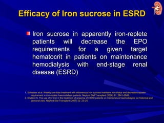 Efficacy of Iron sucrose in ESRDEfficacy of Iron sucrose in ESRD
Iron sucrose in apparently iron-repleteIron sucrose in apparently iron-replete
patients will decrease the EPOpatients will decrease the EPO
requirements for a given targetrequirements for a given target
hematocrit in patients on maintenancehematocrit in patients on maintenance
hemodialysis with end-stage renalhemodialysis with end-stage renal
disease (ESRD)disease (ESRD)
1. Schiesser et al. Weekly low-dose treatment with intravenous iron sucrose maintains iron status and decreases epoetin
requirement in iron-replete haemodialysis patients. Nephrol Dial Transplant (2006) 21: 2841–2845.
2. Shaldon S. The use of IV iron in the treatment of anaemia of ESRD patients on maintenance haemodialysis: an historical and
personal view. Nephrol Dial Transplant (2007) 22: 23–25.
 
