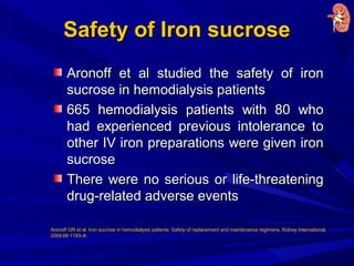 Safety of Iron sucroseSafety of Iron sucrose
Aronoff et al studied the safety of ironAronoff et al studied the safety of iron
sucrose in hemodialysis patientssucrose in hemodialysis patients
665 hemodialysis patients with 80 who665 hemodialysis patients with 80 who
had experienced previous intolerance tohad experienced previous intolerance to
other IV iron preparations were given ironother IV iron preparations were given iron
sucrosesucrose
There were no serious or life-threateningThere were no serious or life-threatening
drug-related adverse eventsdrug-related adverse events
Aronoff GR et al. Iron sucrose in hemodialysis patients: Safety of replacement and maintenance regimens. Kidney International,
2004;66:1193–8.
 