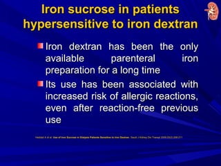 Iron sucrose in patientsIron sucrose in patients
hypersensitive to iron dextranhypersensitive to iron dextran
Iron dextran has been the onlyIron dextran has been the only
available parenteral ironavailable parenteral iron
preparation for a long timepreparation for a long time
Its use has been associated withIts use has been associated with
increased risk of allergic reactions,increased risk of allergic reactions,
even after reaction-free previouseven after reaction-free previous
useuse
Haddad A et al. Use of Iron Sucrose in Dialysis Patients Sensitive to Iron Dextran. Saudi J Kidney Dis Transpl 2009;20(2):208-211
 