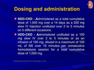 Dosing and administrationDosing and administration
NDD-CKD - ANDD-CKD - Administered as a total cumulativedministered as a total cumulative
dose of 1,000 mg over a 14 days as a 200 mgdose of 1,000 mg over a 14 days as a 200 mg
slow IV injection undiluted over 2 to 5 minutesslow IV injection undiluted over 2 to 5 minutes
on 5 different occasions.on 5 different occasions.
HDD-CKD - AHDD-CKD - Administered undiluted as a 100dministered undiluted as a 100
mg slow IV over 2 to 5 minutes or as anmg slow IV over 2 to 5 minutes or as an
infusion of 100 mg, diluted in a maximum of 100infusion of 100 mg, diluted in a maximum of 100
mL of NS over 15 minutes per consecutivemL of NS over 15 minutes per consecutive
hemodialysis session for a total cumulativehemodialysis session for a total cumulative
dose of 1,000 mg.dose of 1,000 mg.
1. Venofer® [package insert]. Shirley, NY: American Regent, Inc.; 2007.
 
