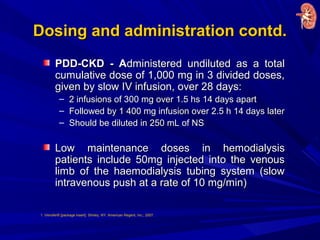 Dosing and administration contd.Dosing and administration contd.
PDD-CKD - APDD-CKD - Administered undiluted as a totaldministered undiluted as a total
cumulative dose of 1,000 mg in 3 divided doses,cumulative dose of 1,000 mg in 3 divided doses,
given by slow IV infusion, over 28 days:given by slow IV infusion, over 28 days:
– 2 infusions of 300 mg over 1.5 hs 14 days apart2 infusions of 300 mg over 1.5 hs 14 days apart
– Followed by 1 400 mg infusion over 2.5 h 14 days laterFollowed by 1 400 mg infusion over 2.5 h 14 days later
– Should be diluted in 250 mL of NSShould be diluted in 250 mL of NS
Low maintenance doses in hemodialysisLow maintenance doses in hemodialysis
patients include 50mg injected into the venouspatients include 50mg injected into the venous
limb of the haemodialysis tubing system (slowlimb of the haemodialysis tubing system (slow
intravenous push at a rate of 10 mg/min)intravenous push at a rate of 10 mg/min)
1. Venofer® [package insert]. Shirley, NY: American Regent, Inc.; 2007.
 