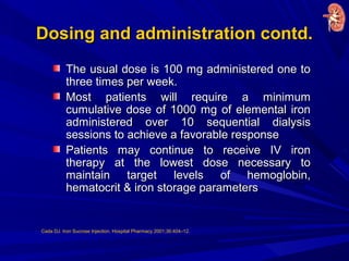 Dosing and administration contd.Dosing and administration contd.
The usual dose is 100 mg administered one toThe usual dose is 100 mg administered one to
three times per week.three times per week.
Most patients will require a minimumMost patients will require a minimum
cumulative dose of 1000 mg of elemental ironcumulative dose of 1000 mg of elemental iron
administered over 10 sequential dialysisadministered over 10 sequential dialysis
sessions to achieve a favorable responsesessions to achieve a favorable response
Patients may continue to receive IV ironPatients may continue to receive IV iron
therapy at the lowest dose necessary totherapy at the lowest dose necessary to
maintain target levels of hemoglobin,maintain target levels of hemoglobin,
hematocrit & iron storage parametershematocrit & iron storage parameters
Cada DJ. Iron Sucrose Injection. Hospital Pharmacy 2001;36:404–12.
 