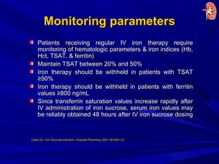 Monitoring parametersMonitoring parameters
Patients receiving regular IV iron therapy requirePatients receiving regular IV iron therapy require
monitoring of hematologic parameters & iron indices (Hb,monitoring of hematologic parameters & iron indices (Hb,
Hct, TSAT, & ferritin)Hct, TSAT, & ferritin)
Maintain TSAT between 20% and 50%Maintain TSAT between 20% and 50%
Iron therapy should be withheld in patients with TSATIron therapy should be withheld in patients with TSAT
≥50%≥50%
Iron therapy should be withheld in patients with ferritinIron therapy should be withheld in patients with ferritin
values ≥800 ng/mLvalues ≥800 ng/mL
Since transferrin saturation values increase rapidly afterSince transferrin saturation values increase rapidly after
IV administration of iron sucrose, serum iron values mayIV administration of iron sucrose, serum iron values may
be reliably obtained 48 hours after IV iron sucrose dosingbe reliably obtained 48 hours after IV iron sucrose dosing
Cada DJ. Iron Sucrose Injection. Hospital Pharmacy 2001;36:404–12.
 