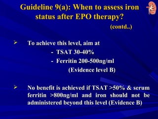 Guideline 9(a): When to assess ironGuideline 9(a): When to assess iron
status after EPO therapy?status after EPO therapy?
(contd..)(contd..)
 To achieve this level, aim atTo achieve this level, aim at
- TSAT 30-40%- TSAT 30-40%
- Ferritin 200-500ng/ml- Ferritin 200-500ng/ml
(Evidence level B)(Evidence level B)
 No benefit is achieved if TSAT >50% & serumNo benefit is achieved if TSAT >50% & serum
ferritin >800ng/ml and iron should not beferritin >800ng/ml and iron should not be
administered beyond this level (Evidence B)administered beyond this level (Evidence B)
 
