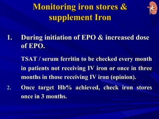 Monitoring iron stores &Monitoring iron stores &
supplement Ironsupplement Iron
1.1. During initiation of EPO & increased doseDuring initiation of EPO & increased dose
of EPO.of EPO.
TSAT / serum ferritin to be checked every monthTSAT / serum ferritin to be checked every month
in patients not receiving IV iron or once in threein patients not receiving IV iron or once in three
months in those receiving IV iron (opinion).months in those receiving IV iron (opinion).
2.2. Once target Hb% achieved, check iron storesOnce target Hb% achieved, check iron stores
once in 3 months.once in 3 months.
 