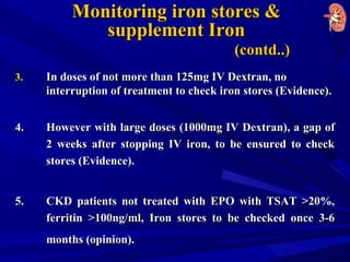 Monitoring iron stores &Monitoring iron stores &
supplement Ironsupplement Iron
(contd..)(contd..)
3.3. In doses of not more than 125mg IV Dextran, noIn doses of not more than 125mg IV Dextran, no
interruption of treatment to check iron stores (Evidence).interruption of treatment to check iron stores (Evidence).
4.4. However with large doses (1000mg IV Dextran), a gap ofHowever with large doses (1000mg IV Dextran), a gap of
2 weeks after stopping IV iron, to be ensured to check2 weeks after stopping IV iron, to be ensured to check
stores (Evidence).stores (Evidence).
5.5. CKD patients not treated with EPO with TSAT >20%,CKD patients not treated with EPO with TSAT >20%,
ferritin >100ng/ml, Iron stores to be checked once 3-6ferritin >100ng/ml, Iron stores to be checked once 3-6
months (opinion).months (opinion).
 