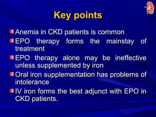 Key pointsKey points
Anemia in CKD patients is commonAnemia in CKD patients is common
EPO therapy forms the mainstay ofEPO therapy forms the mainstay of
treatmenttreatment
EPO therapy alone may be ineffectiveEPO therapy alone may be ineffective
unless supplemented by ironunless supplemented by iron
Oral iron supplementation has problems ofOral iron supplementation has problems of
intoleranceintolerance
IV iron forms the best adjunct with EPO inIV iron forms the best adjunct with EPO in
CKD patients.CKD patients.
 