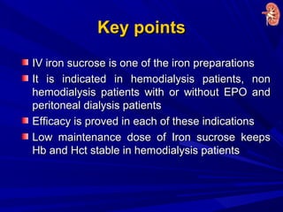 Key pointsKey points
IV iron sucrose is one of the iron preparationsIV iron sucrose is one of the iron preparations
It is indicated in hemodialysis patients, nonIt is indicated in hemodialysis patients, non
hemodialysis patients with or without EPO andhemodialysis patients with or without EPO and
peritoneal dialysis patientsperitoneal dialysis patients
Efficacy is proved in each of these indicationsEfficacy is proved in each of these indications
Low maintenance dose of Iron sucrose keepsLow maintenance dose of Iron sucrose keeps
Hb and Hct stable in hemodialysis patientsHb and Hct stable in hemodialysis patients
 