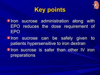 Key pointsKey points
Iron sucrose administration along withIron sucrose administration along with
EPO reduces the dose requirement ofEPO reduces the dose requirement of
EPOEPO
Iron sucrose can be safely given toIron sucrose can be safely given to
patients hypersensitive to iron dextranpatients hypersensitive to iron dextran
Iron sucrose is safer than other IV ironIron sucrose is safer than other IV iron
preparationspreparations
 