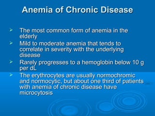 Anemia of Chronic DiseaseAnemia of Chronic Disease
 The most common form of anemia in theThe most common form of anemia in the
elderlyelderly
 Mild to moderate anemia that tends toMild to moderate anemia that tends to
correlate in severity with the underlyingcorrelate in severity with the underlying
diseasedisease
 Rarely progresses to a hemoglobin below 10 gRarely progresses to a hemoglobin below 10 g
per dLper dL
 The erythrocytes are usually normochromicThe erythrocytes are usually normochromic
and normocytic, but about one third of patientsand normocytic, but about one third of patients
with anemia of chronic disease havewith anemia of chronic disease have
microcytosismicrocytosis
 