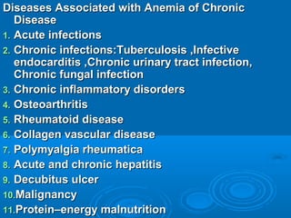 Diseases Associated with Anemia of ChronicDiseases Associated with Anemia of Chronic
DiseaseDisease
1.1. Acute infectionsAcute infections
2.2. Chronic infections:Tuberculosis ,InfectiveChronic infections:Tuberculosis ,Infective
endocarditis ,Chronic urinary tract infection,endocarditis ,Chronic urinary tract infection,
Chronic fungal infectionChronic fungal infection
3.3. Chronic inflammatory disordersChronic inflammatory disorders
4.4. OsteoarthritisOsteoarthritis
5.5. Rheumatoid diseaseRheumatoid disease
6.6. Collagen vascular diseaseCollagen vascular disease
7.7. Polymyalgia rheumaticaPolymyalgia rheumatica
8.8. Acute and chronic hepatitisAcute and chronic hepatitis
9.9. Decubitus ulcerDecubitus ulcer
10.10.MalignancyMalignancy
11.11.Protein–energy malnutritionProtein–energy malnutrition
 