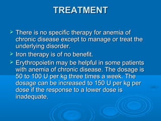 TREATMENTTREATMENT
 There is no specific therapy for anemia ofThere is no specific therapy for anemia of
chronic disease except to manage or treat thechronic disease except to manage or treat the
underlying disorder.underlying disorder.
 Iron therapy is of no benefit.Iron therapy is of no benefit.
 Erythropoietin may be helpful in some patientsErythropoietin may be helpful in some patients
with anemia of chronic disease. The dosage iswith anemia of chronic disease. The dosage is
50 to 100 U per kg three times a week. The50 to 100 U per kg three times a week. The
dosage can be increased to 150 U per kg perdosage can be increased to 150 U per kg per
dose if the response to a lower dose isdose if the response to a lower dose is
inadequate.inadequate.
 