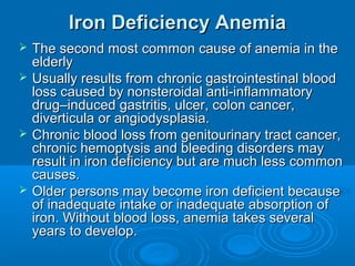 Iron Deficiency AnemiaIron Deficiency Anemia
 The second most common cause of anemia in theThe second most common cause of anemia in the
elderlyelderly
 Usually results from chronic gastrointestinal bloodUsually results from chronic gastrointestinal blood
loss caused by nonsteroidal anti-inflammatoryloss caused by nonsteroidal anti-inflammatory
drug–induced gastritis, ulcer, colon cancer,drug–induced gastritis, ulcer, colon cancer,
diverticula or angiodysplasia.diverticula or angiodysplasia.
 Chronic blood loss from genitourinary tract cancer,Chronic blood loss from genitourinary tract cancer,
chronic hemoptysis and bleeding disorders maychronic hemoptysis and bleeding disorders may
result in iron deficiency but are much less commonresult in iron deficiency but are much less common
causes.causes.
 Older persons may become iron deficient becauseOlder persons may become iron deficient because
of inadequate intake or inadequate absorption ofof inadequate intake or inadequate absorption of
iron. Without blood loss, anemia takes severaliron. Without blood loss, anemia takes several
years to develop.years to develop.
 