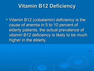 Vitamin B12 DeficiencyVitamin B12 Deficiency
 Vitamin B12 (cobalamin) deficiency is theVitamin B12 (cobalamin) deficiency is the
cause of anemia in 5 to 10 percent ofcause of anemia in 5 to 10 percent of
elderly patients, the actual prevalence ofelderly patients, the actual prevalence of
vitamin B12 deficiency is likely to be muchvitamin B12 deficiency is likely to be much
higher in the elderly.higher in the elderly.
 