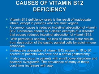 CAUSES OF VITAMIN B12CAUSES OF VITAMIN B12
DEFICIENCYDEFICIENCY
 Vitamin B12 deficiency rarely is the result of inadequateVitamin B12 deficiency rarely is the result of inadequate
intake, except in persons who are strict vegans.intake, except in persons who are strict vegans.
 A common cause is reduced intestinal absorption of vitaminA common cause is reduced intestinal absorption of vitamin
B12. Pernicious anemia is a classic example of a disorderB12. Pernicious anemia is a classic example of a disorder
that causes reduced intestinal absorption of vitamin B12.that causes reduced intestinal absorption of vitamin B12.
 With pernicious anemia, the lack of intrinsic factor resultsWith pernicious anemia, the lack of intrinsic factor results
from destruction of the gastric parietal cells by autoimmunefrom destruction of the gastric parietal cells by autoimmune
antibodiesantibodies
 Inadequate absorption of vitamin B12 occurs in 10 to 30Inadequate absorption of vitamin B12 occurs in 10 to 30
percent of patients who have had a partial gastrectomy.percent of patients who have had a partial gastrectomy.
 It also may occur in patients with small bowel disorders andIt also may occur in patients with small bowel disorders and
bacterial overgrowth. The prevalence of many of thesebacterial overgrowth. The prevalence of many of these
conditions increases with age.conditions increases with age.
 