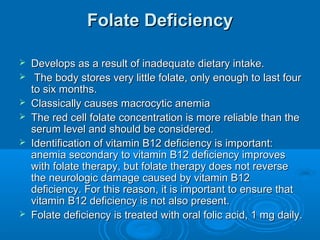 Folate DeficiencyFolate Deficiency
 Develops as a result of inadequate dietary intake.Develops as a result of inadequate dietary intake.
 The body stores very little folate, only enough to last fourThe body stores very little folate, only enough to last four
to six months.to six months.
 Classically causes macrocytic anemiaClassically causes macrocytic anemia
 The red cell folate concentration is more reliable than theThe red cell folate concentration is more reliable than the
serum level and should be considered.serum level and should be considered.
 Identification of vitamin B12 deficiency is important:Identification of vitamin B12 deficiency is important:
anemia secondary to vitamin B12 deficiency improvesanemia secondary to vitamin B12 deficiency improves
with folate therapy, but folate therapy does not reversewith folate therapy, but folate therapy does not reverse
the neurologic damage caused by vitamin B12the neurologic damage caused by vitamin B12
deficiency. For this reason, it is important to ensure thatdeficiency. For this reason, it is important to ensure that
vitamin B12 deficiency is not also present.vitamin B12 deficiency is not also present.
 Folate deficiency is treated with oral folic acid, 1 mg daily.Folate deficiency is treated with oral folic acid, 1 mg daily.
 