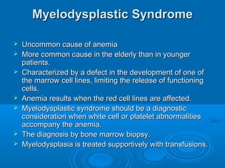 Myelodysplastic SyndromeMyelodysplastic Syndrome
 Uncommon cause of anemiaUncommon cause of anemia
 More common cause in the elderly than in youngerMore common cause in the elderly than in younger
patients.patients.
 Characterized by a defect in the development of one ofCharacterized by a defect in the development of one of
the marrow cell lines, limiting the release of functioningthe marrow cell lines, limiting the release of functioning
cells.cells.
 Anemia results when the red cell lines are affected.Anemia results when the red cell lines are affected.
 Myelodysplastic syndrome should be a diagnosticMyelodysplastic syndrome should be a diagnostic
consideration when white cell or platelet abnormalitiesconsideration when white cell or platelet abnormalities
accompany the anemia.accompany the anemia.
 The diagnosis by bone marrow biopsy.The diagnosis by bone marrow biopsy.
 Myelodysplasia is treated supportively with transfusions.Myelodysplasia is treated supportively with transfusions.
 