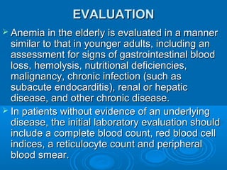 EVALUATIONEVALUATION
 Anemia in the elderly is evaluated in a mannerAnemia in the elderly is evaluated in a manner
similar to that in younger adults, including ansimilar to that in younger adults, including an
assessment for signs of gastrointestinal bloodassessment for signs of gastrointestinal blood
loss, hemolysis, nutritional deficiencies,loss, hemolysis, nutritional deficiencies,
malignancy, chronic infection (such asmalignancy, chronic infection (such as
subacute endocarditis), renal or hepaticsubacute endocarditis), renal or hepatic
disease, and other chronic disease.disease, and other chronic disease.
 In patients without evidence of an underlyingIn patients without evidence of an underlying
disease, the initial laboratory evaluation shoulddisease, the initial laboratory evaluation should
include a complete blood count, red blood cellinclude a complete blood count, red blood cell
indices, a reticulocyte count and peripheralindices, a reticulocyte count and peripheral
blood smear.blood smear.
 