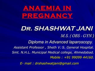 ANAEMIA IN
PREGNANCY
Dr. SHASHWAT JANIDr. SHASHWAT JANI
M.S. ( OBS - GYNM.S. ( OBS - GYN ))
Diploma in Advanced laparoscopy.Diploma in Advanced laparoscopy.
Assistant Professor , Sheth V. S. General Hospital.Assistant Professor , Sheth V. S. General Hospital.
Smt. N.H.L. Municipal Medical college, Ahmedabad.Smt. N.H.L. Municipal Medical college, Ahmedabad.
Mobile : +91 99099 44160.Mobile : +91 99099 44160.
E- mail : drshashwatjani@gmail.comE- mail : drshashwatjani@gmail.com
 