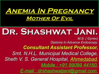 Anemia In Pregnancy
Mother Of Evil
Dr. Shashwat Jani.Dr. Shashwat Jani.
M.S. ( Gynec)M.S. ( Gynec)
Diploma In Advance EndoscopyDiploma In Advance Endoscopy..
Consultant Assistant Professor,Consultant Assistant Professor,
Smt. N.H.L. Municipal Medical College,Smt. N.H.L. Municipal Medical College,
Sheth V. S. General Hospital,Sheth V. S. General Hospital, AhmedabadAhmedabad..
Mobile : +91 99099 44160.
E-mail : drshashwatjani@gmail.com
 