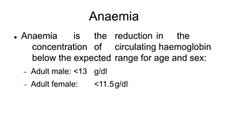 Anaemia
 Anaemia is the reduction in the
concentration of circulating haemoglobin
below the expected range for age and sex:
 Adult male: <13 g/dl
 Adult female: <11.5g/dl
 