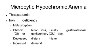 Microcytic Hypochromic Anemia
 Thalassaemia
 Iron deficiency
 Malabsorption
 Chronic blood loss, usually gastrointestinal
(GI) or genitourinary (GU) tract
 Decreased dietary intake
 Increased demand
 