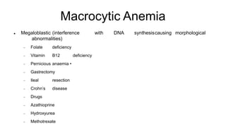 Macrocytic Anemia
 Megaloblastic (interference with DNA synthesiscausing morphological
abnormalities)
 Folate deficiency
 Vitamin B12 deficiency
 Pernicious anaemia •
 Gastrectomy
 Ileal resection
 Crohn’s disease
 Drugs
 Azathioprine
 Hydroxyurea
 Methotrexate
 