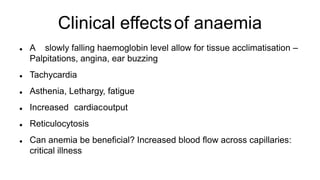 Clinical effectsof anaemia
 A slowly falling haemoglobin level allow for tissue acclimatisation –
Palpitations, angina, ear buzzing
 Tachycardia
 Asthenia, Lethargy, fatigue
 Increased cardiacoutput
 Reticulocytosis
 Can anemia be beneficial? Increased blood flow across capillaries:
critical illness
 