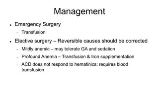 Management
 Emergency Surgery
 Transfusion
 Elective surgery – Reversible causes should be corrected
 Mildly anemic – may tolerate GA and sedation
 Profound Anemia – Transfusion & Iron supplementation
 ACD does not respond to hematinics; requires blood
transfusion
 