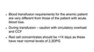  Blood transfusion requirements for the anemic patient
are very different from those of the patient with acute
blood loss.
 During transfusion – caution with circulatory overload
and CCF
 Red cell concerntrates should be <14 days as these
have near normal levels of 2,3DPG
 