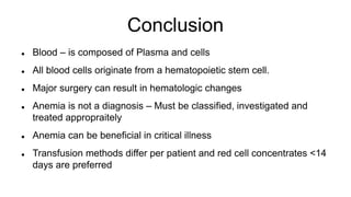 Conclusion
 Blood – is composed of Plasma and cells
 All blood cells originate from a hematopoietic stem cell.
 Major surgery can result in hematologic changes
 Anemia is not a diagnosis – Must be classified, investigated and
treated appropraitely
 Anemia can be beneficial in critical illness
 Transfusion methods differ per patient and red cell concentrates <14
days are preferred
 