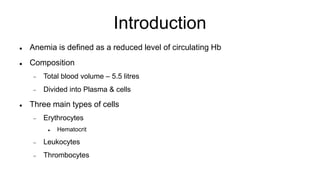Introduction
 Anemia is defined as a reduced level of circulating Hb
 Composition
 Total blood volume – 5.5 litres
 Divided into Plasma & cells
 Three main types of cells
 Erythrocytes
 Hematocrit
 Leukocytes
 Thrombocytes
 