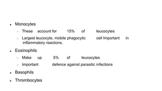  Monocytes
 These account for 15% of leucocytes
 Largest leucocyte, mobile phagocytic cell Important in
inflammatory reactions.
 Eosinophils
 Make up 5% of leucocytes
 Important defence against parasitic infections
 Basophils
 Thrombocytes
 