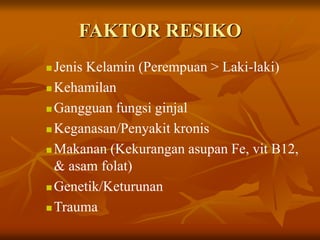 FAKTOR RESIKO
 Jenis Kelamin (Perempuan > Laki-laki)
 Kehamilan
 Gangguan fungsi ginjal
 Keganasan/Penyakit kronis
 Makanan (Kekurangan asupan Fe, vit B12,
& asam folat)
 Genetik/Keturunan
 Trauma
 