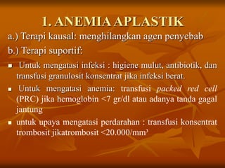 1. ANEMIAAPLASTIK
a.) Terapi kausal: menghilangkan agen penyebab
b.) Terapi suportif:
 Untuk mengatasi infeksi : higiene mulut, antibiotik, dan
transfusi granulosit konsentrat jika infeksi berat.
 Untuk mengatasi anemia: transfusi packed red cell
(PRC) jika hemoglobin <7 gr/dl atau adanya tanda gagal
jantung
 untuk upaya mengatasi perdarahan : transfusi konsentrat
trombosit jikatrombosit <20.000/mm³
 
