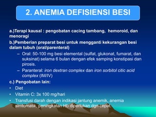 a.)Terapi kausal : pengobatan cacing tambang, hemoroid, dan
menoragi
b.)Pemberian preparat besi untuk mengganti kekurangan besi
dalam tubuh (oral/parenteral)
– Oral: 50-100 mg besi elemental (sulfat, glukonat, fumarat, dan
suksinat) selama 6 bulan dengan efek samping konstipasi dan
pirosis.
– Paranteral: iron dextran complex dan iron sorbitol citic acid
complex (IM/IV)
c.) Pengobatan lain:
• Diet
• Vitamin C: 3x 100 mg/hari
• Transfusi darah dengan indikasi jantung anemik, anemia
simtomatik, peningkatan Hb diperlukan dgn cepat.
2. ANEMIA DEFISIENSI BESI
 