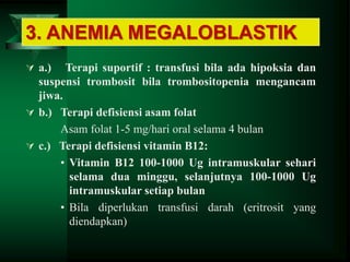  a.) Terapi suportif : transfusi bila ada hipoksia dan
suspensi trombosit bila trombositopenia mengancam
jiwa.
 b.) Terapi defisiensi asam folat
Asam folat 1-5 mg/hari oral selama 4 bulan
 c.) Terapi defisiensi vitamin B12:
• Vitamin B12 100-1000 Ug intramuskular sehari
selama dua minggu, selanjutnya 100-1000 Ug
intramuskular setiap bulan
• Bila diperlukan transfusi darah (eritrosit yang
diendapkan)
3. ANEMIA MEGALOBLASTIK
 