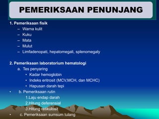 1. Pemeriksaan fisik
– Warna kulit
– Kuku
– Mata
– Mulut
– Limfadenopati, hepatomegali, splenomegaly
2. Pemeriksaan laboratorium hematologi
a. Tes penyaring
• Kadar hemoglobin
• Indeks eritrosit (MCV,MCH, dan MCHC)
• Hapusan darah tepi
• b. Pemeriksaan rutin
1.Laju endap darah
2.Hitung deferensial
3.Hitung retikulosit
• c. Pemeriksaan sumsum tulang
PEMERIKSAAN PENUNJANG
 
