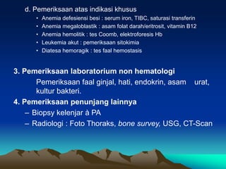 d. Pemeriksaan atas indikasi khusus
• Anemia defesiensi besi : serum iron, TIBC, saturasi transferin
• Anemia megaloblastik : asam folat darah/eritrosit, vitamin B12
• Anemia hemolitik : tes Coomb, elektroforesis Hb
• Leukemia akut : pemeriksaan sitokimia
• Diatesa hemoragik : tes faal hemostasis
3. Pemeriksaan laboratorium non hematologi
Pemeriksaan faal ginjal, hati, endokrin, asam urat,
kultur bakteri.
4. Pemeriksaan penunjang lainnya
– Biopsy kelenjar à PA
– Radiologi : Foto Thoraks, bone survey, USG, CT-Scan
 