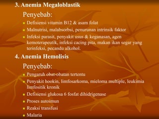 3. Anemia Megaloblastik
Penyebab:
 Defisiensi vitamin B12 & asam folat
 Malnutrisi, malabsorbsi, penurunan intrinsik faktor
 Infeksi parasit, penyakit usus & keganasan, agen
kemoterapeutik, infeksi cacing pita, makan ikan segar yang
terinfeksi, pecandu alkohol.
4. Anemia Hemolisis
Penyebab:
 Pengaruh obat-obatan tertentu
 Penyakit hookin, limfosarkoma, mieloma multiple, leukimia
limfositik kronik
 Defisiensi glukosa 6 fosfat dihidrigenase
 Proses autoimun
 Reaksi transfusi
 Malaria
 