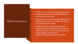 Deficiencia de hierro
• El hierro es un micronutriente esencial para
el organismo humano, con habilidad para
intercambiar electrones.
• Interviene en el transporte de oxigeno, en la
respiración celular, en la síntesis de ADN y
en la proliferación celular.
• El déficit de hierro altera el desarrollo
cognitivo durante la infancia, disminuye la
actividad física e intelectual del adulto y su
productividad, y aumenta la
morbimortalidad asociada al embarazo.
 