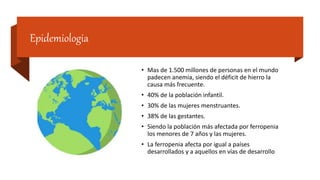 Epidemiologia
• Mas de 1.500 millones de personas en el mundo
padecen anemia, siendo el déficit de hierro la
causa más frecuente.
• 40% de la población infantil.
• 30% de las mujeres menstruantes.
• 38% de las gestantes.
• Siendo la población más afectada por ferropenia
los menores de 7 años y las mujeres.
• La ferropenia afecta por igual a países
desarrollados y a aquellos en vías de desarrollo
 