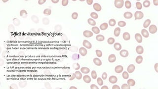 Déficit de vitamina B12 y/o folato
• El déficit de vitamina B12 (cianocobalamina —Cbl—)
y/o folato determinan anemia y déficits neurológicos
que hacen especialmente relevante su diagnóstico y
tx.
• A nivel nuclear produce una síntesis anómala ADN,
que altera la hematopoyesis y origina lo que
conocemos como anemia megaloblastica.
• La AM se caracteriza por macrocitosis con inmadurez
nuclear y aborto medular.
• Las alteraciones en la absorción intestinal y la anemia
perniciosa están entre las causas más frecuentes.
 