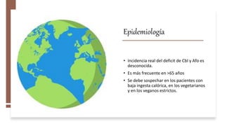 Epidemiología
• Incidencia real del deficit de Cbl y Afo es
desconocida.
• Es más frecuente en >65 años
• Se debe sospechar en los pacientes con
baja ingesta calórica, en los vegetarianos
y en los veganos estrictos.
 