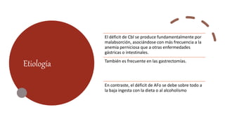 Etiología
El déficit de Cbl se produce fundamentalmente por
malabsorción, asociándose con más frecuencia a la
anemia perniciosa que a otras enfermedades
gástricas o intestinales.
También es frecuente en las gastrectomías.
En contraste, el déficit de AFo se debe sobre todo a
la baja ingesta con la dieta o al alcoholismo
 