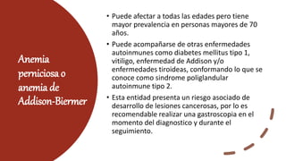 Anemia
perniciosa o
anemia de
Addison-Biermer
• Puede afectar a todas las edades pero tiene
mayor prevalencia en personas mayores de 70
años.
• Puede acompañarse de otras enfermedades
autoinmunes como diabetes mellitus tipo 1,
vitiligo, enfermedad de Addison y/o
enfermedades tiroideas, conformando lo que se
conoce como sindrome poliglandular
autoinmune tipo 2.
• Esta entidad presenta un riesgo asociado de
desarrollo de lesiones cancerosas, por lo es
recomendable realizar una gastroscopia en el
momento del diagnostico y durante el
seguimiento.
 