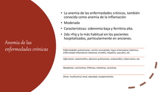 Anemia de las
enfermedades crónicas
• La anemia de las enfermedades crónicas, también
conocida como anemia de la inflamación
• Moderada
• Características: sideremia baja y ferritina alta.
• 2da >frq y la más habitual en los pacientes
hospitalizados, particularmente en ancianos.
Enfermedades autoinmunes: artritis reumatoide, lupus eritematoso sistémico,
enfermedad inflamatoria intestinal, tiroiditis, hepatitis, vasculitis, etc.
Infecciones: osteomielitis, abscesos pulmonares, endocarditis, tuberculosis, etc.
Neoplasias: carcinomas, linfomas, mielomas, sarcomas.
Otras: insuficiencia renal, obesidad, envejecimiento.
 