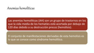 Anemias hemolíticas
Las anemias hemolíticas (AH) son un grupo de trastornos en los
que la vida media de los hematíes está acortada por debajo de
120 días debido a su destrucción precoz (hemólisis).
El conjunto de manifestaciones derivadas de esta hemolisis es
lo que se conoce como síndrome hemolítico.
 